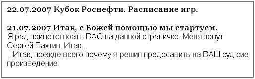 Подпись:  
01.12.2007 Сайт работает в тестовом режиме, поэтому большинство ссылок еще не полностью доработаны.
01.12.2007 Наконец-то добита статистика Чемпионата России. Полная статистика прошедших игр чемпионата России.
27.10.2007 Выложена статистика чемпионата Исландии
24.10.2007 Выложена статистика чемпионата Франции
23.10.2007 Выложена статистика чемпионата Испании
22.10.2007 Выложена статистика игр чемпионатов Хорватии,Украины,Дании.
14.10.2007 Статистика прошедших игр чемпионата России.
12.10.2007 Полная статистика прошедших игр чемпионата России.
03.10.2007 Добавлена статистика третьего и четвертого туров чемпионата России.
20.09.2007 Добавлена статистика второго тура чемпионата России.
18.09.2007 Добавлены результаты матчей чемпионатов России,  Испании, Хорватии, Словении.
18.09.2007 Обновлен раздел посвященный чемпионату Украины.
18.09.2007 Добавлена ссылка на раздел чемпионата Белоруссии. 
11.09.2007 Добавлены результаты первого тура чемпионат Словении.
10.09.2007 Добавлены результаты чемпионатов России, Германии, Франции, Хорватии.
05.09.2007 Добавлено расписание игр чемпионата Хорватии
05.09.2007 Добавлены результаты бундеслиги и чемпионата России.
21.07.2007 Итак, с Божей помощью мы стартуем.             Я рад приветствоать ВАС на данной страничке. Меня зовут Сергей Бахтин. Итак... 
...Итак, прежде всего почему я решил предосавить на ВАШ суд сие произведение. 
 
 
 
